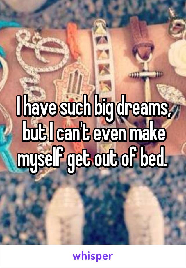 I have such big dreams, but I can't even make myself get out of bed. 