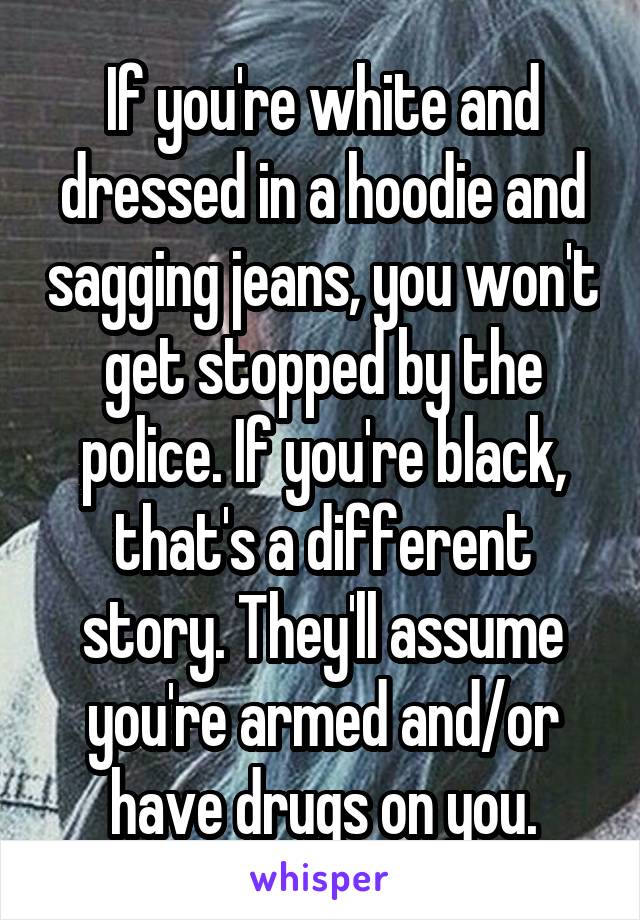 If you're white and dressed in a hoodie and sagging jeans, you won't get stopped by the police. If you're black, that's a different story. They'll assume you're armed and/or have drugs on you.