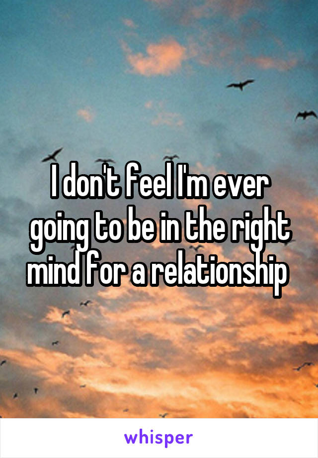 I don't feel I'm ever going to be in the right mind for a relationship 