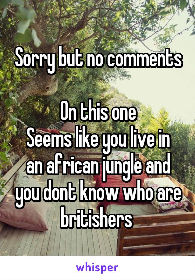 Sorry but no comments 
On this one
Seems like you live in an african jungle and you dont know who are britishers 