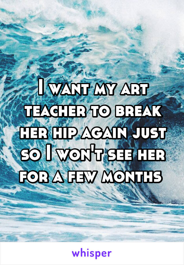 I want my art teacher to break her hip again just so I won't see her for a few months 