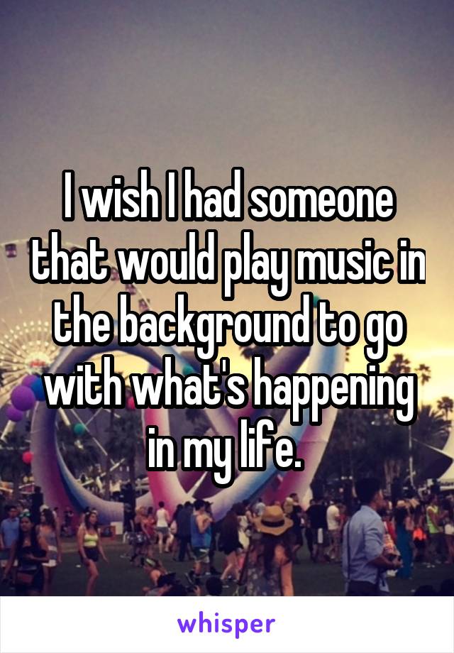 I wish I had someone that would play music in the background to go with what's happening in my life. 