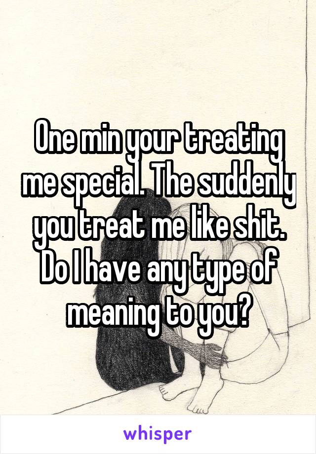 One min your treating me special. The suddenly you treat me like shit. Do I have any type of meaning to you?