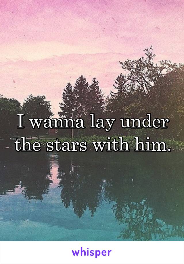 I wanna lay under the stars with him.