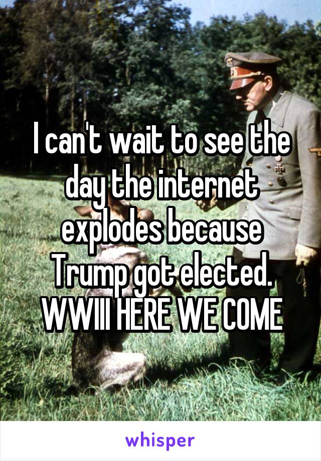 I can't wait to see the day the internet explodes because Trump got elected.
WWIII HERE WE COME