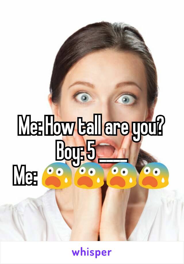 Me: How tall are you?
Boy: 5 ____
Me: 😨😨😨😨