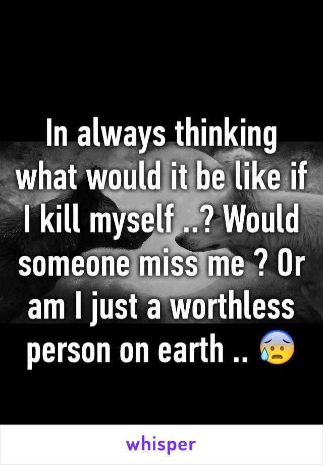 In always thinking what would it be like if I kill myself ..? Would someone miss me ? Or am I just a worthless person on earth .. 😰