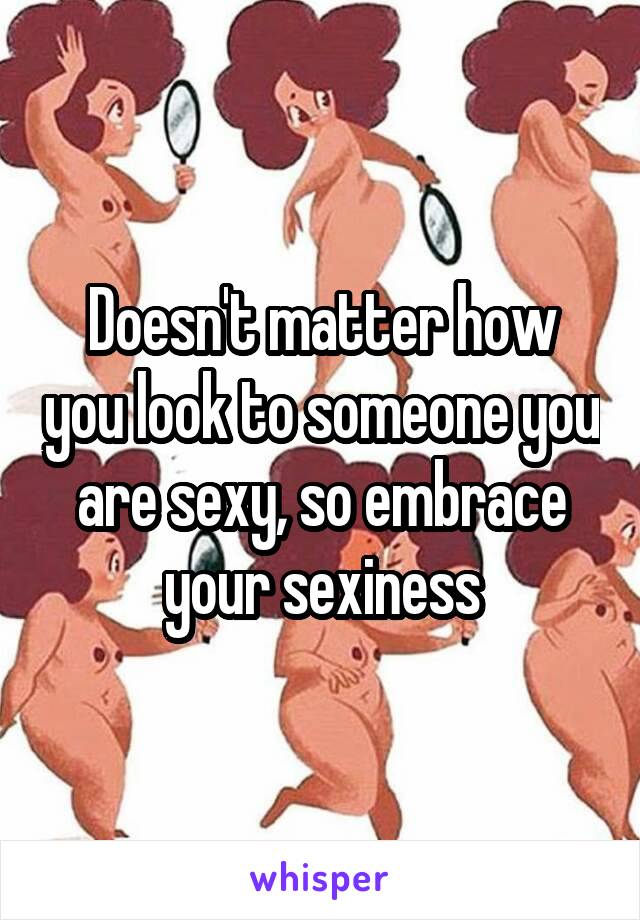 Doesn't matter how you look to someone you are sexy, so embrace your sexiness