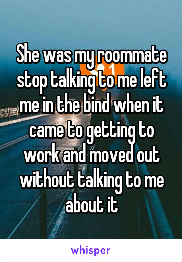 She was my roommate stop talking to me left me in the bind when it came to getting to work and moved out without talking to me about it