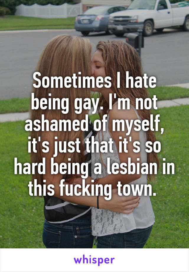 Sometimes I hate being gay. I'm not ashamed of myself, it's just that it's so hard being a lesbian in this fucking town. 