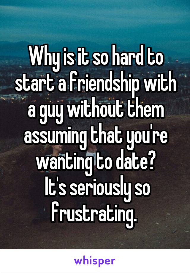 Why is it so hard to start a friendship with a guy without them assuming that you're wanting to date?
 It's seriously so frustrating. 