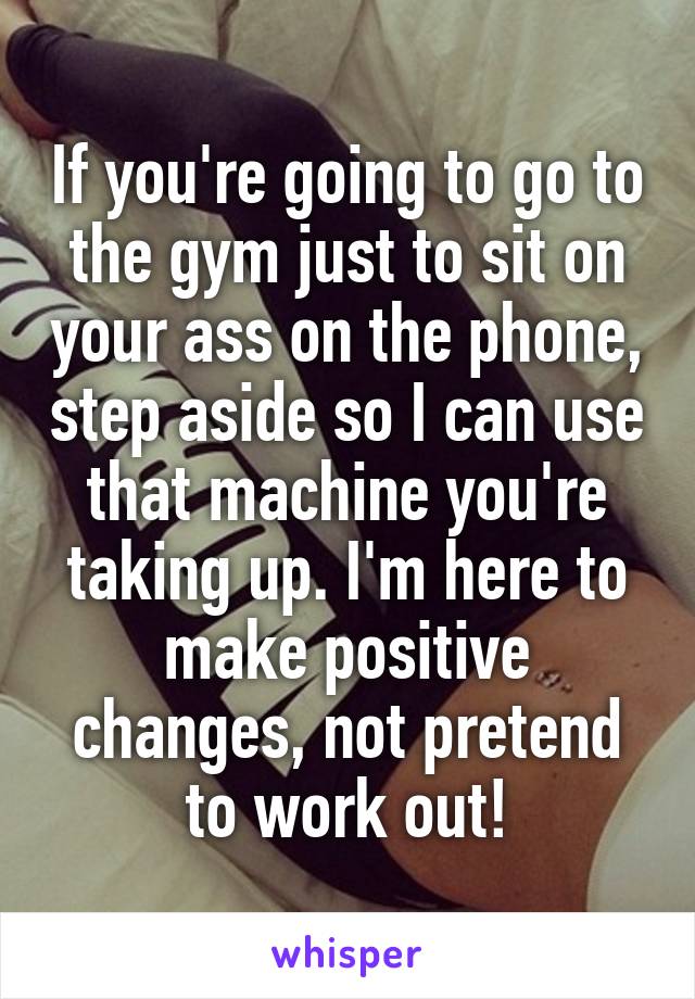 If you're going to go to the gym just to sit on your ass on the phone, step aside so I can use that machine you're taking up. I'm here to make positive changes, not pretend to work out!