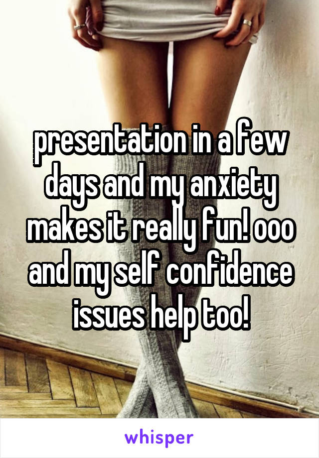 presentation in a few days and my anxiety makes it really fun! ooo and my self confidence issues help too!