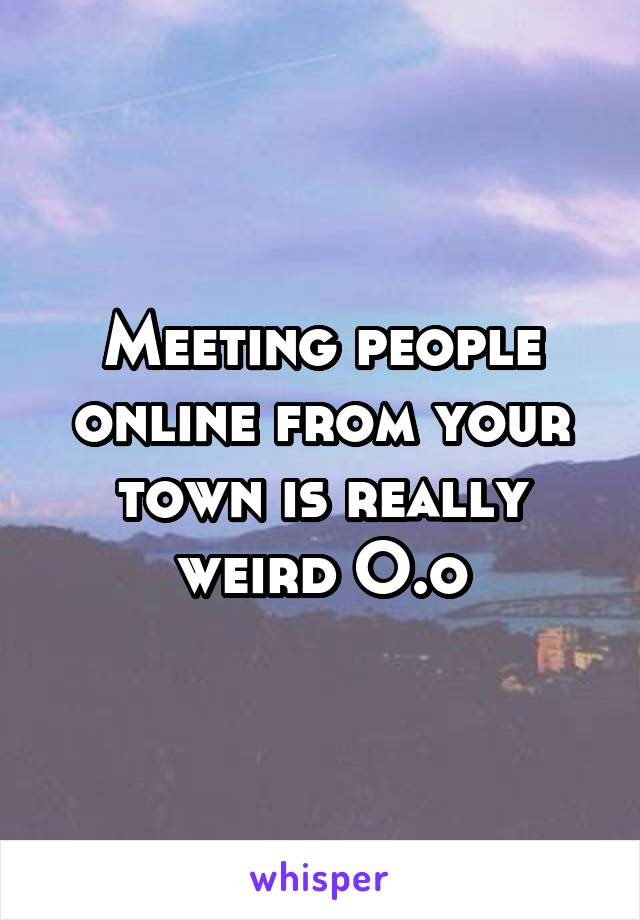 Meeting people online from your town is really weird O.o