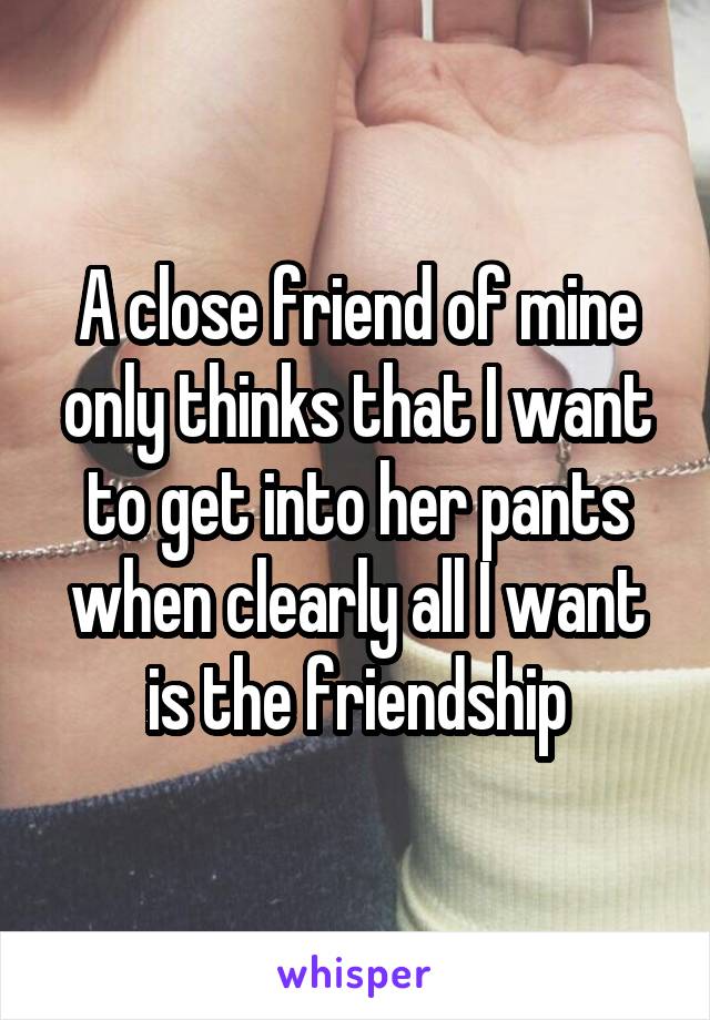 A close friend of mine only thinks that I want to get into her pants when clearly all I want is the friendship