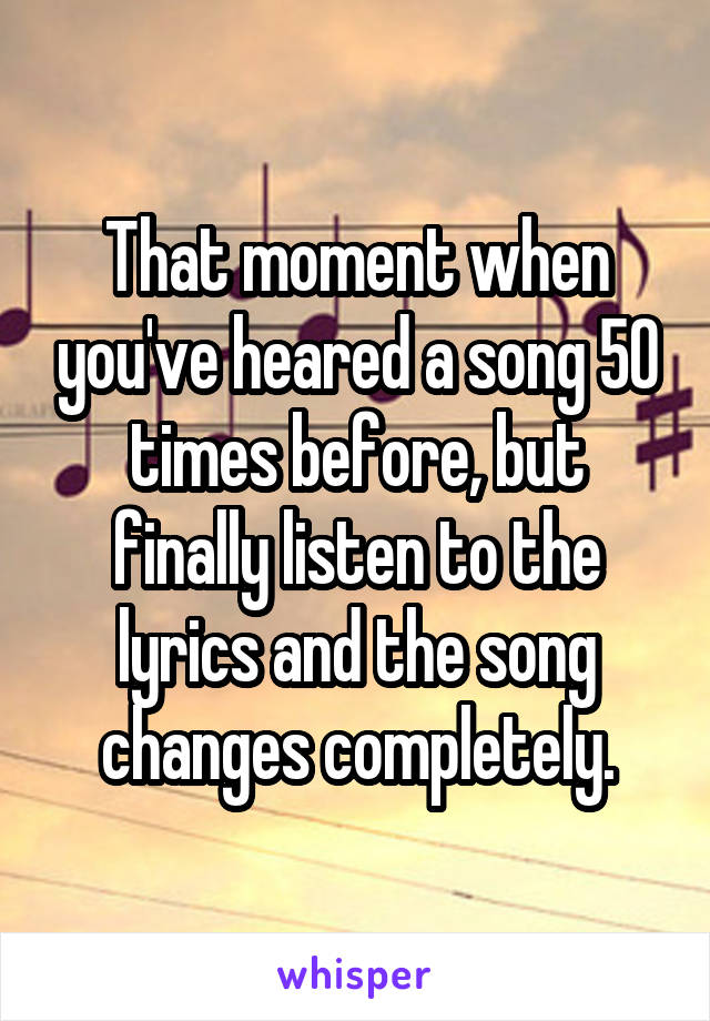 That moment when you've heared a song 50 times before, but finally listen to the lyrics and the song changes completely.