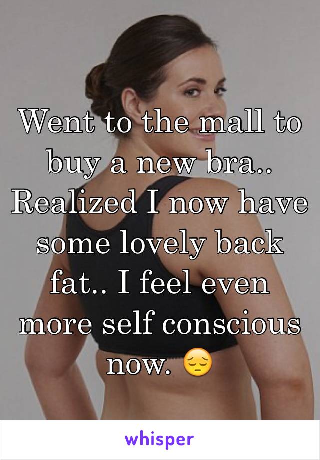 Went to the mall to buy a new bra.. Realized I now have some lovely back fat.. I feel even more self conscious now. 😔