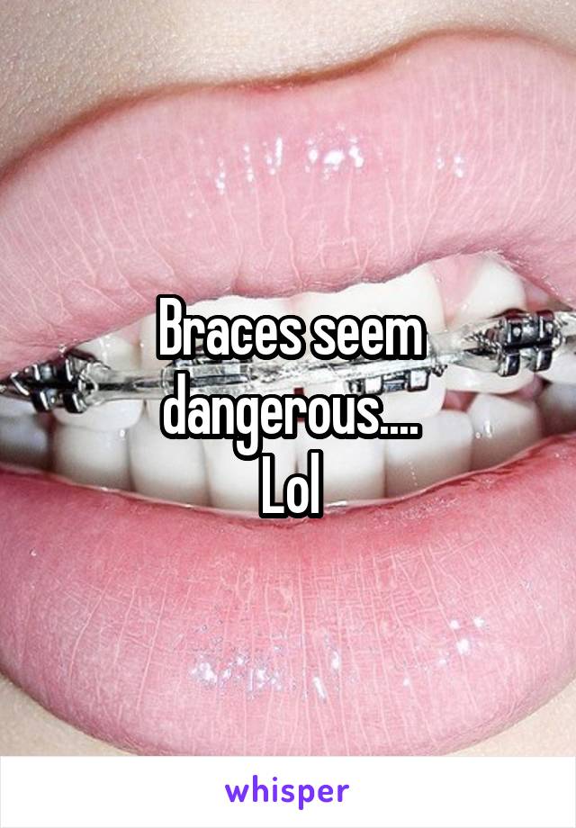 Braces seem dangerous....
Lol