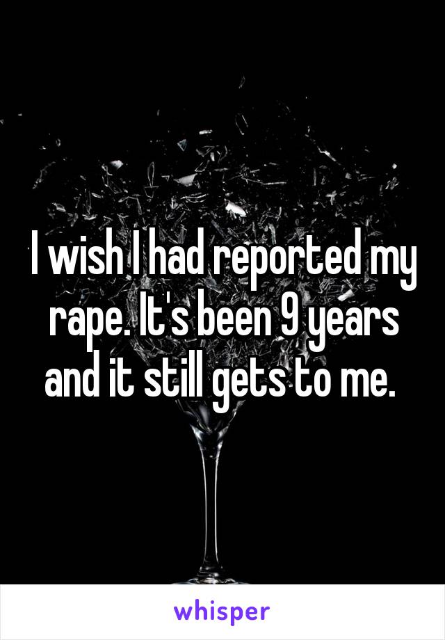 I wish I had reported my rape. It's been 9 years and it still gets to me. 