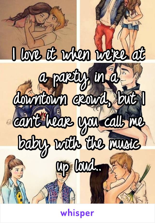 I love it when we're at a party in a downtown crowd, but I can't hear you call me baby with the music up loud..