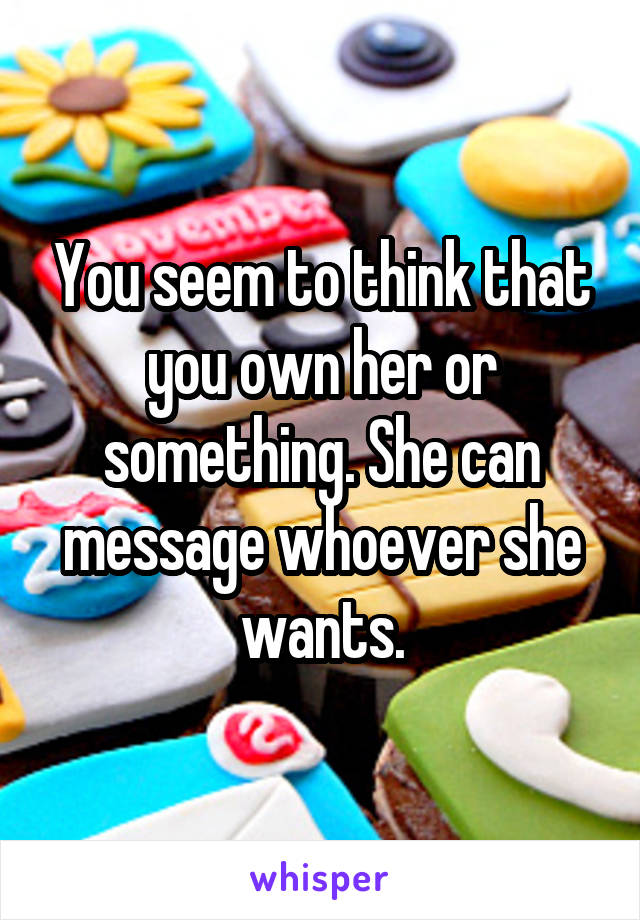 You seem to think that you own her or something. She can message whoever she wants.