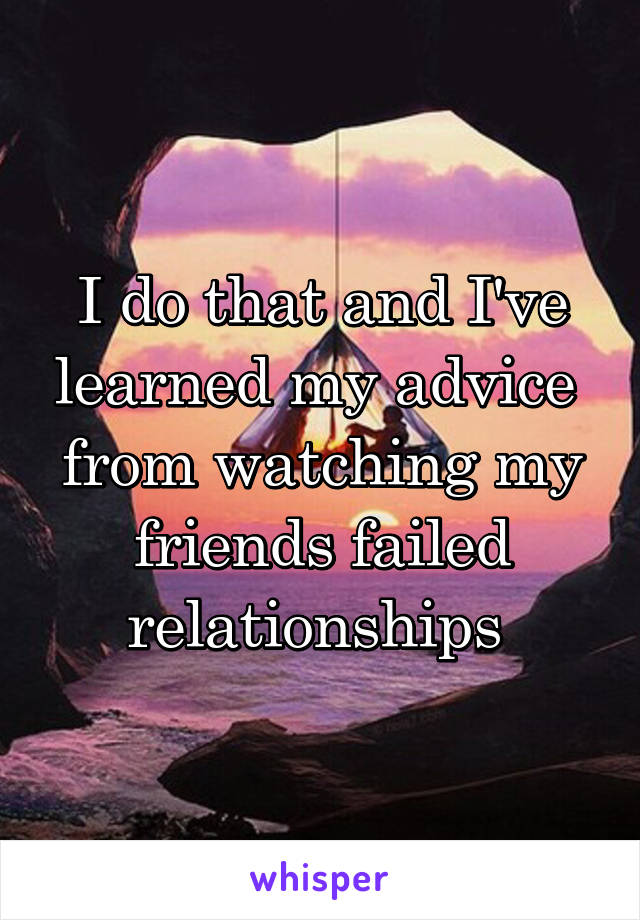 I do that and I've learned my advice  from watching my friends failed relationships 