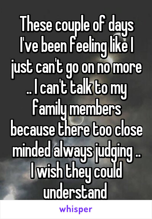 These couple of days I've been feeling like I just can't go on no more .. I can't talk to my family members because there too close minded always judging .. I wish they could understand 