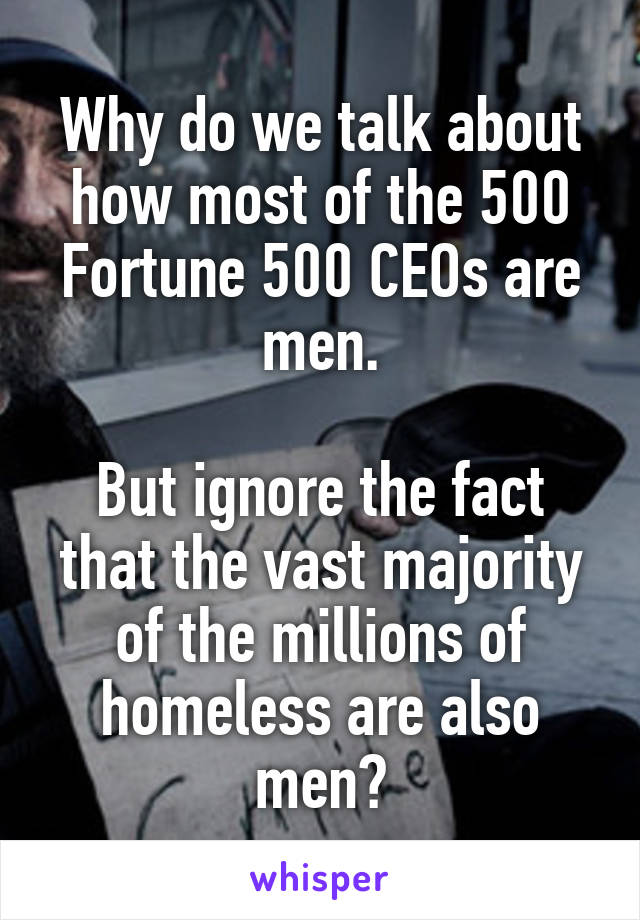 Why do we talk about how most of the 500 Fortune 500 CEOs are men.

But ignore the fact that the vast majority of the millions of homeless are also men?