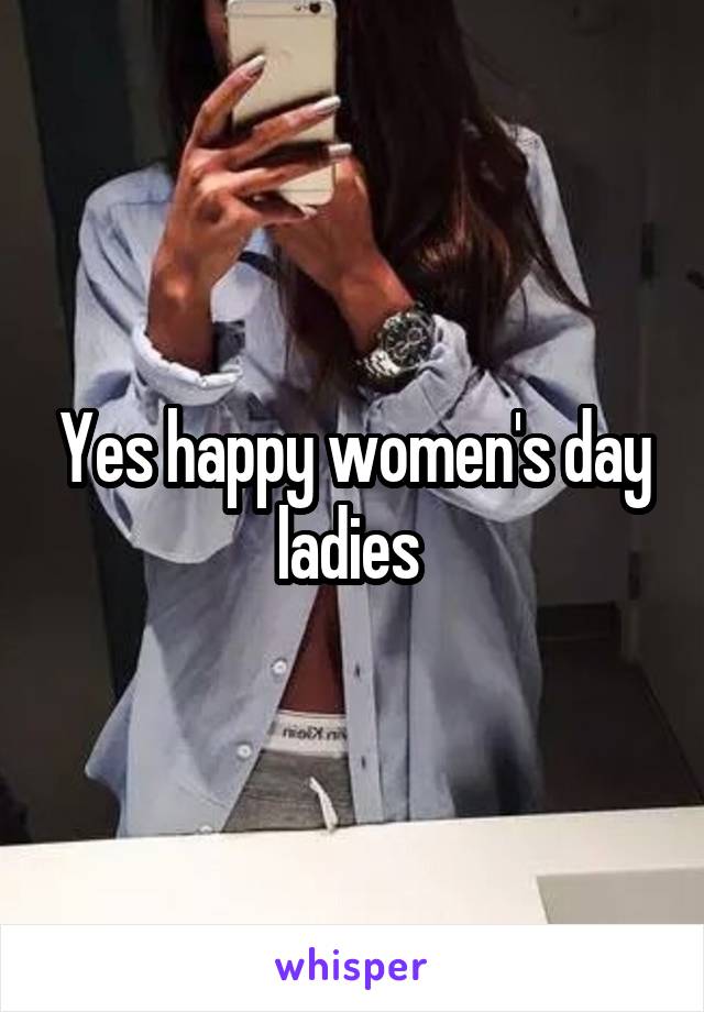 Yes happy women's day ladies 