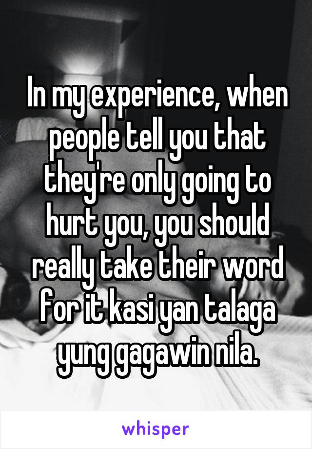 In my experience, when people tell you that they're only going to hurt you, you should really take their word for it kasi yan talaga yung gagawin nila.