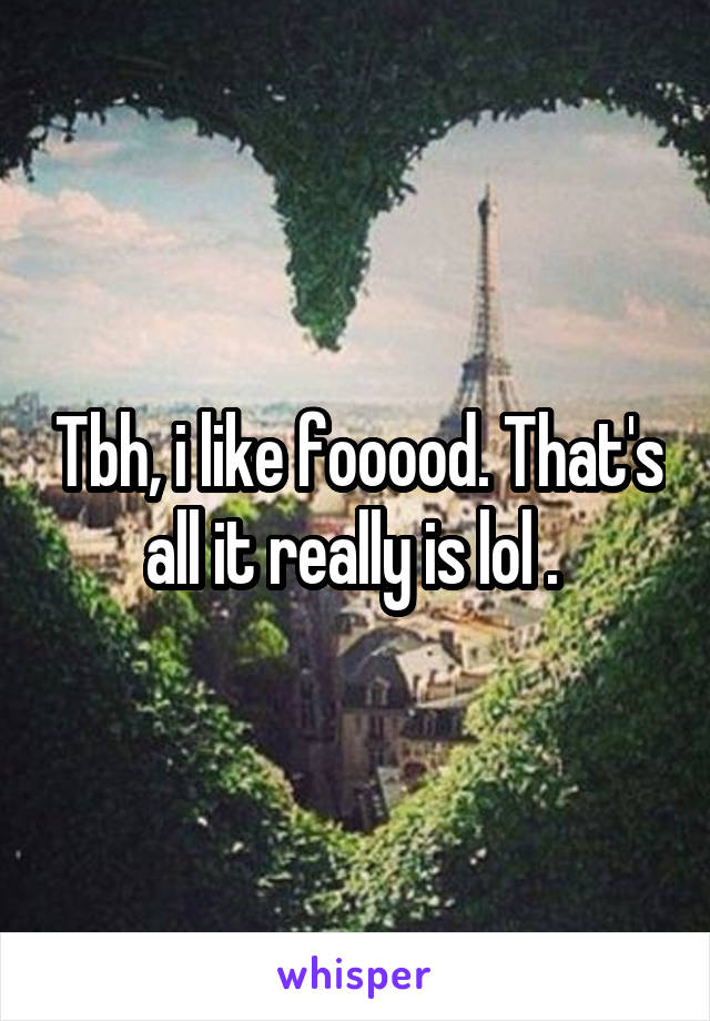 Tbh, i like fooood. That's all it really is lol . 