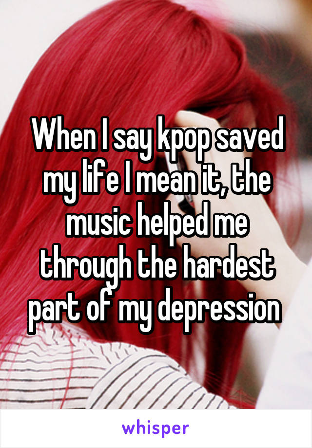 When I say kpop saved my life I mean it, the music helped me through the hardest part of my depression 