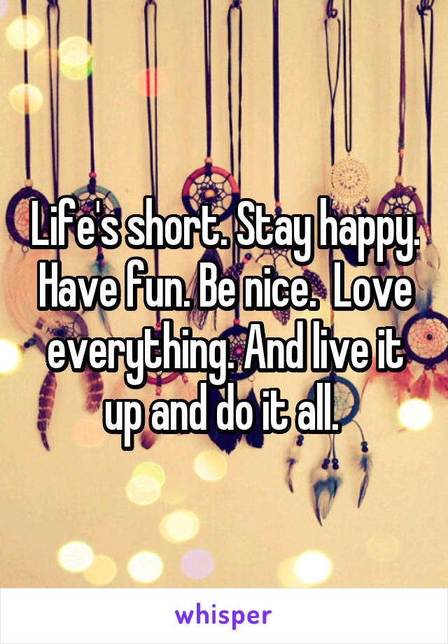 Life's short. Stay happy. Have fun. Be nice.  Love everything. And live it up and do it all. 