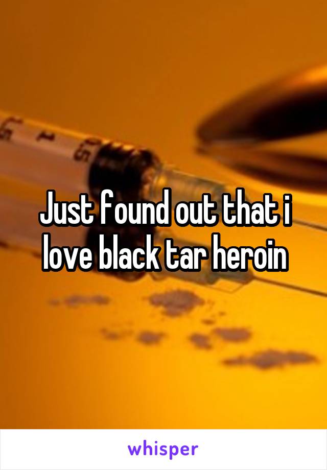 Just found out that i love black tar heroin