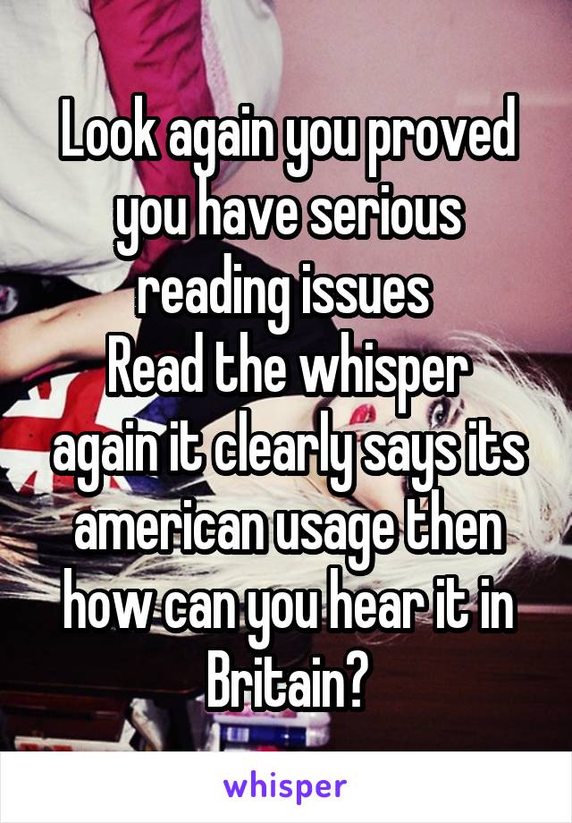 Look again you proved you have serious reading issues 
Read the whisper again it clearly says its american usage then how can you hear it in Britain?