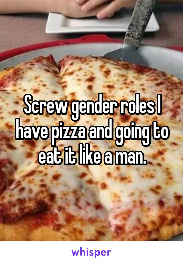 Screw gender roles I have pizza and going to eat it like a man.