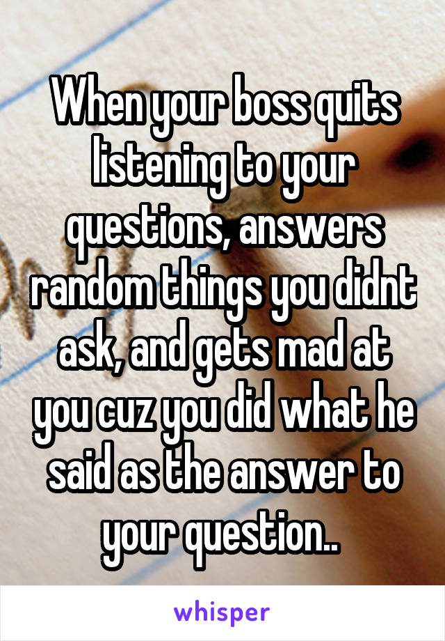 When your boss quits listening to your questions, answers random things you didnt ask, and gets mad at you cuz you did what he said as the answer to your question.. 