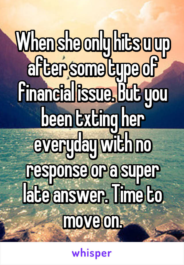 When she only hits u up after some type of financial issue. But you been txting her everyday with no response or a super late answer. Time to move on.
