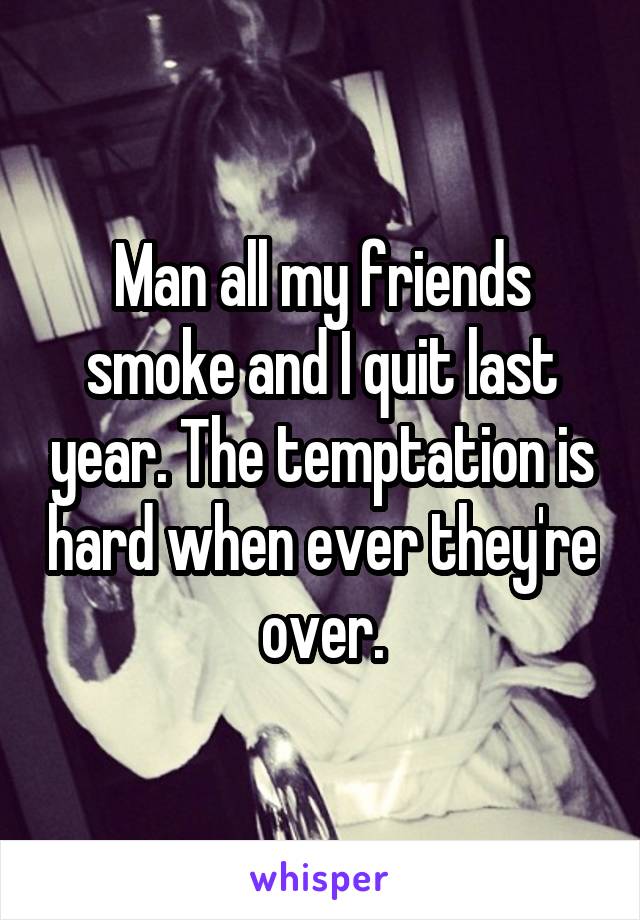 Man all my friends smoke and I quit last year. The temptation is hard when ever they're over.