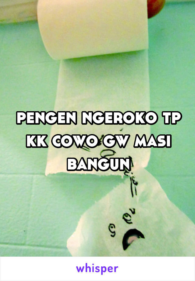 pengen ngeroko tp kk cowo gw masi bangun