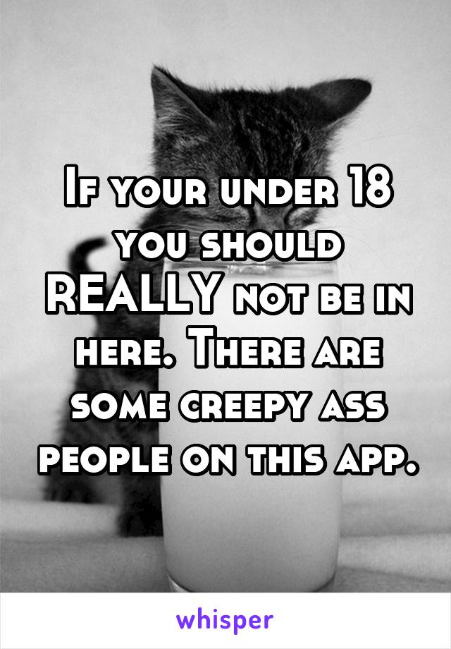 If your under 18 you should REALLY not be in here. There are some creepy ass people on this app.