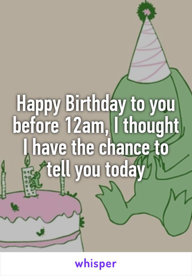 Happy Birthday to you before 12am, I thought I have the chance to tell you today