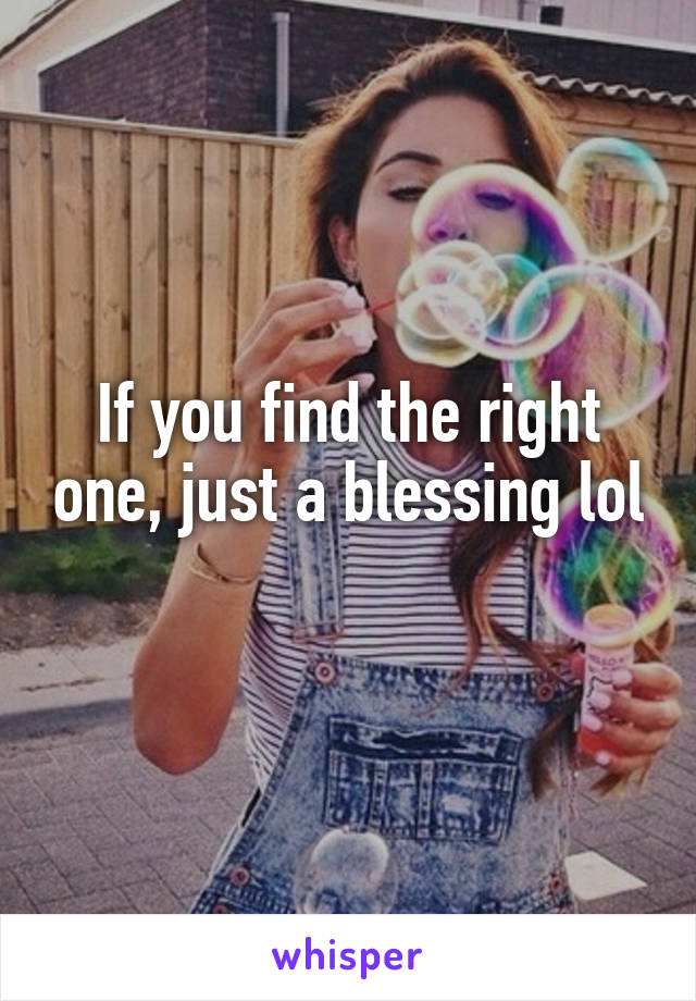 If you find the right one, just a blessing lol 