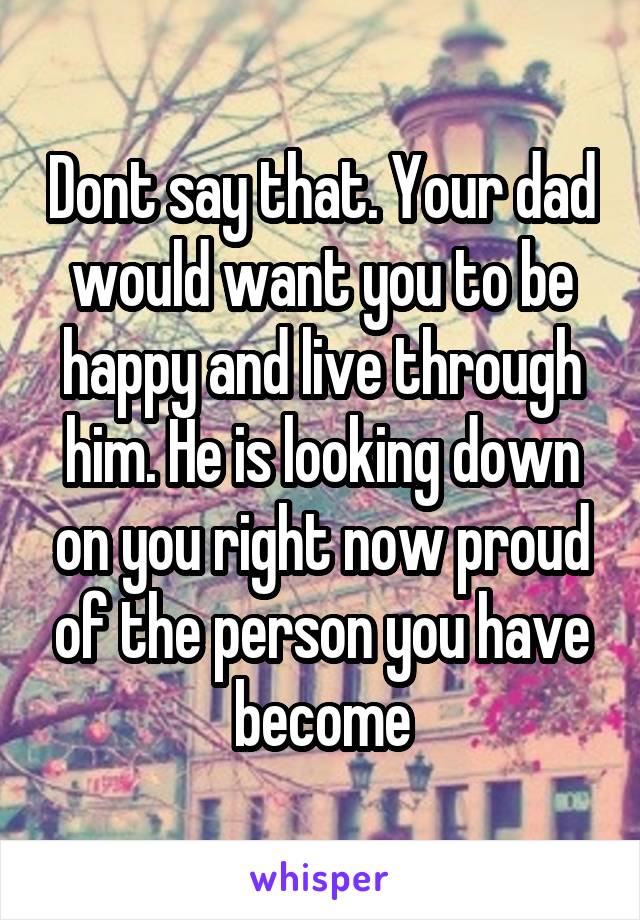 Dont say that. Your dad would want you to be happy and live through him. He is looking down on you right now proud of the person you have become