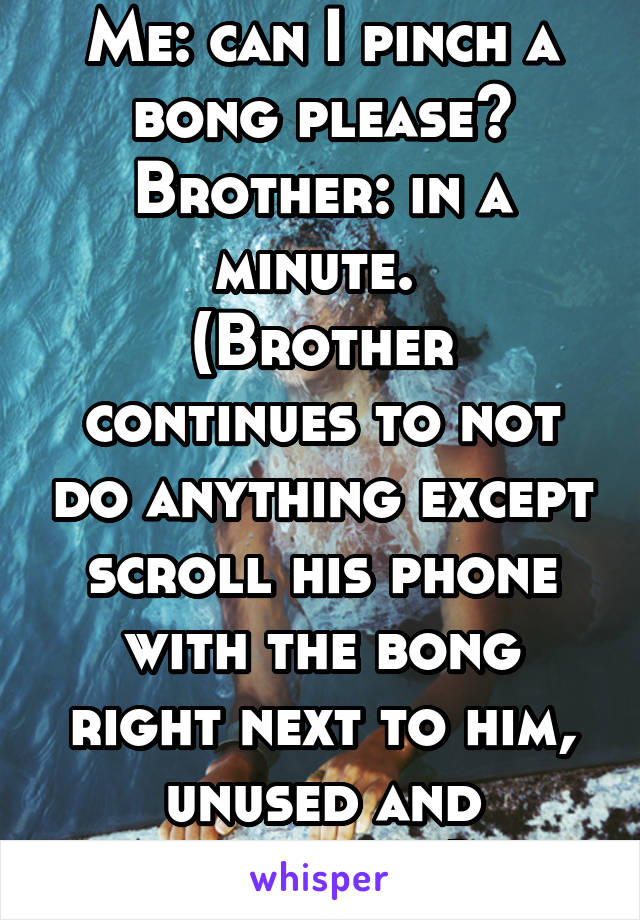 Me: can I pinch a bong please?
Brother: in a minute. 
(Brother continues to not do anything except scroll his phone with the bong right next to him, unused and unloaded)