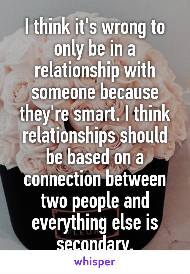 I think it's wrong to only be in a relationship with someone because they're smart. I think relationships should be based on a connection between two people and everything else is secondary.