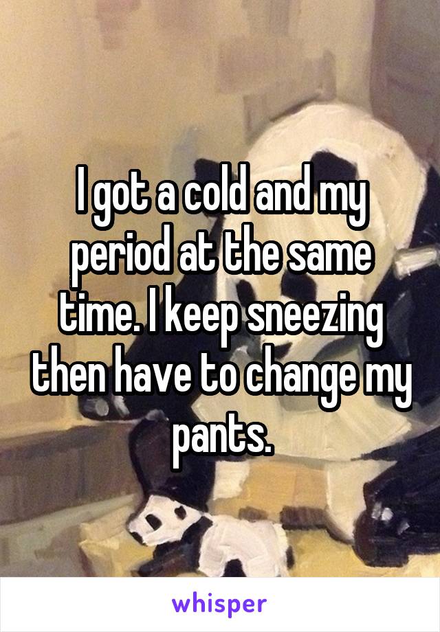 I got a cold and my period at the same time. I keep sneezing then have to change my pants.