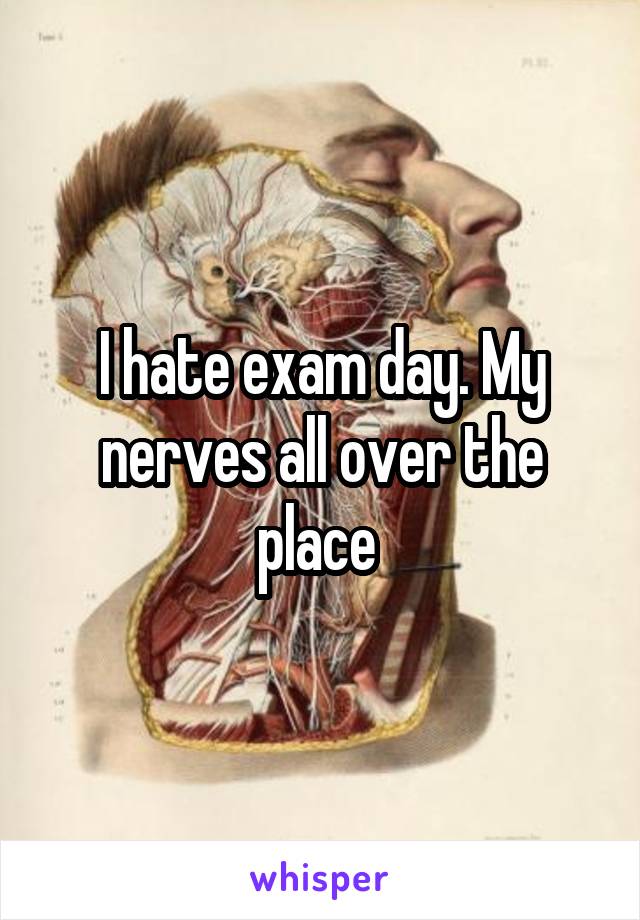 I hate exam day. My nerves all over the place 