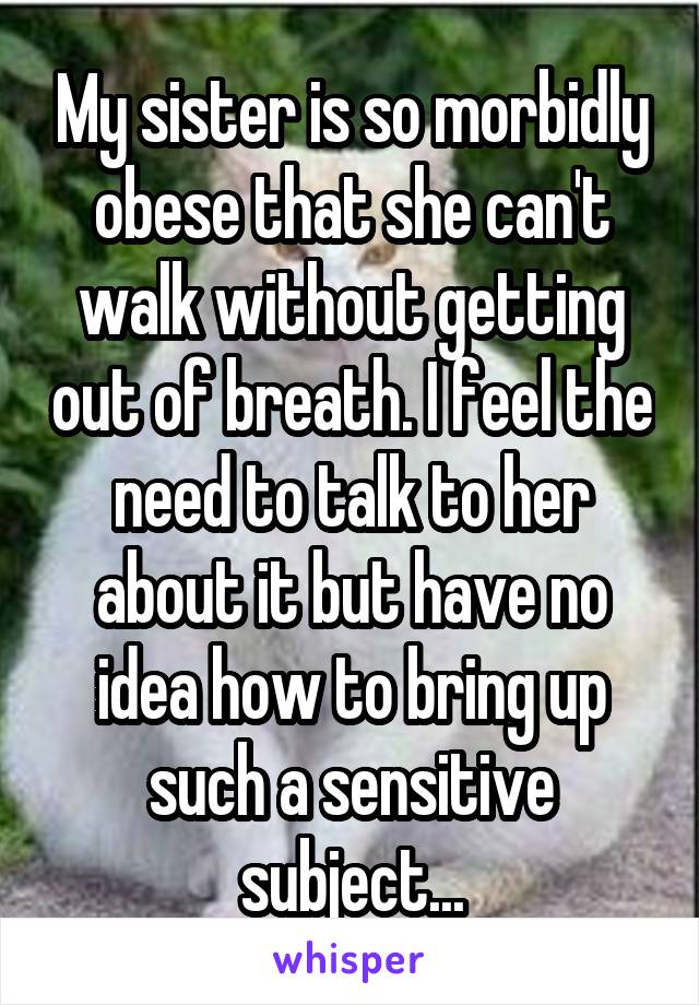 My sister is so morbidly obese that she can't walk without getting out of breath. I feel the need to talk to her about it but have no idea how to bring up such a sensitive subject...