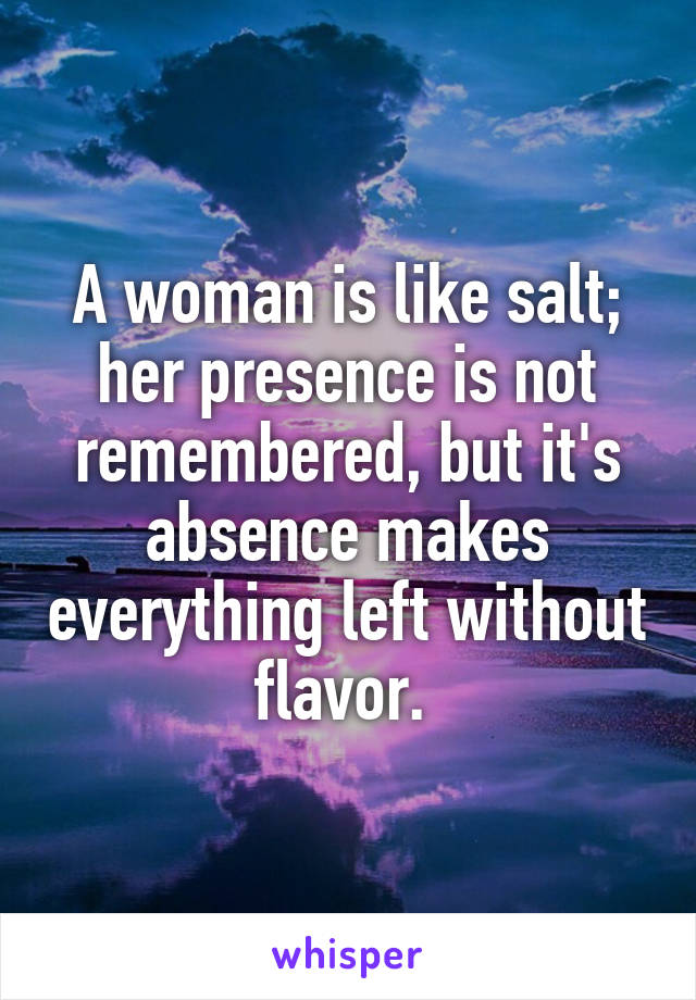 A woman is like salt; her presence is not remembered, but it's absence makes everything left without flavor. 